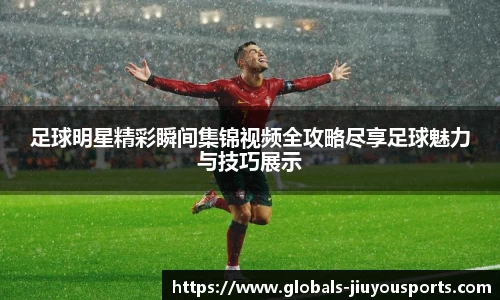 足球明星精彩瞬间集锦视频全攻略尽享足球魅力与技巧展示